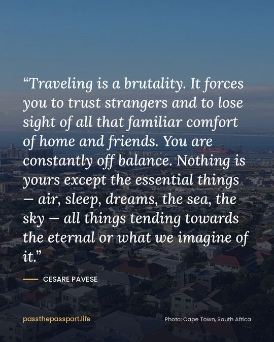 “Traveling is a brutality. It forces you to trust strangers and to lose sight of all that familiar comfort of home and friends. You are constantly off balance. Nothing is yours except the essential things — air, sleep, dreams, the sea, the sky — all things tending towards the eternal or what we imagine of it.” — Cesare Pavese