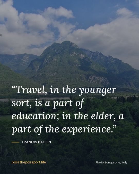 “Travel, in the younger sort, is a part of education; in the elder, a part of the experience.” — Francis Bacon