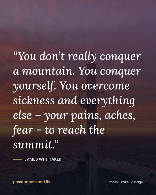 “You don’t really conquer a mountain. You conquer yourself. You overcome sickness and everything else – your pains, aches, fear - to reach the summit.” — James Whittaker
