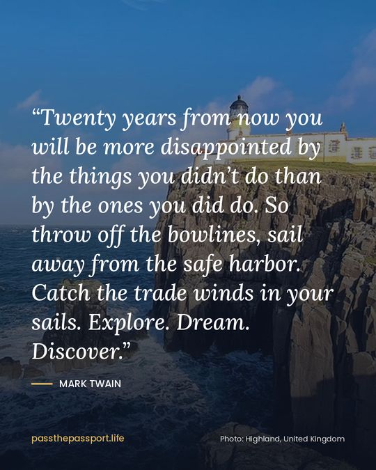 “Twenty years from now you will be more disappointed by the things you didn’t do than by the ones you did do. So throw off the bowlines, sail away from the safe harbor. Catch the trade winds in your sails. Explore. Dream. Discover.” — Mark Twain
