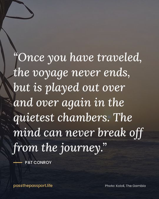 “Once you have traveled, the voyage never ends, but is played out over and over again in the quietest chambers. The mind can never break off from the journey.” — Pat Conroy