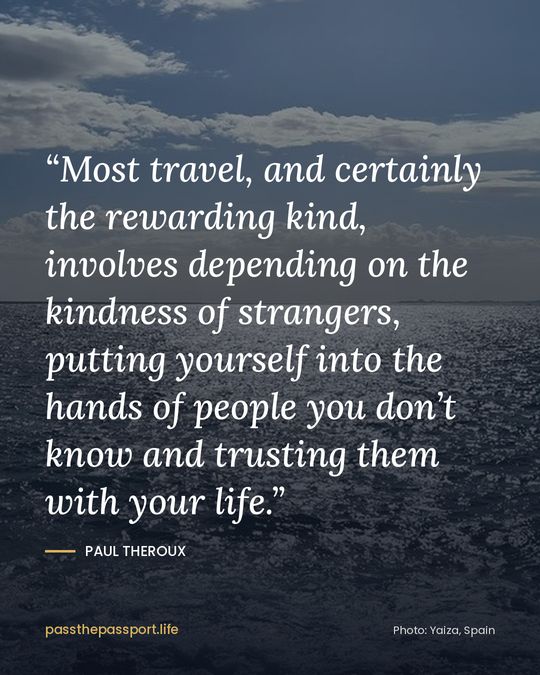 “Most travel, and certainly the rewarding kind, involves depending on the kindness of strangers, putting yourself into the hands of people you don’t know and trusting them with your life.” — Paul Theroux