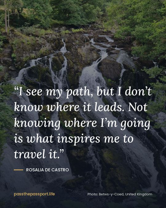 “I see my path, but I don’t know where it leads. Not knowing where I’m going is what inspires me to travel it.” — Rosalia de Castro
