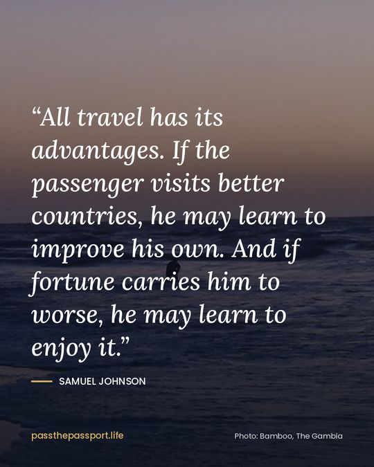 “All travel has its advantages. If the passenger visits better countries, he may learn to improve his own. And if fortune carries him to worse, he may learn to enjoy it.” — Samuel Johnson