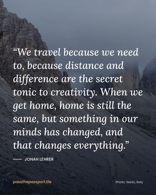“We travel because we need to, because distance and difference are the secret tonic to creativity. When we get home, home is still the same, but something in our minds has changed, and that changes everything.” — Jonah Lehrer