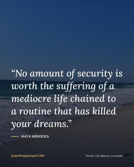 “No amount of security is worth the suffering of a mediocre life chained to a routine that has killed your dreams.” — Maya Mendoza