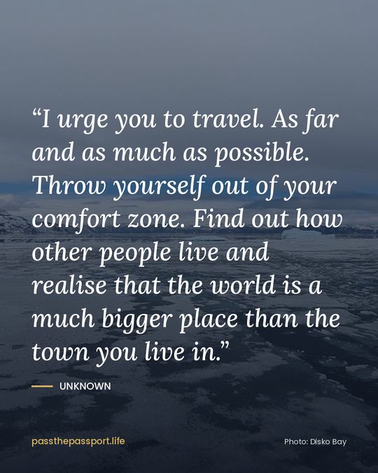 “I urge you to travel. As far and as much as possible. Throw yourself out of your comfort zone. Find out how other people live and realise that the world is a much bigger place than the town you live in.” — Unknown