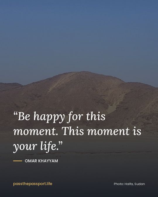 “Be happy for this moment. This moment is your life.” — Omar Khayyam