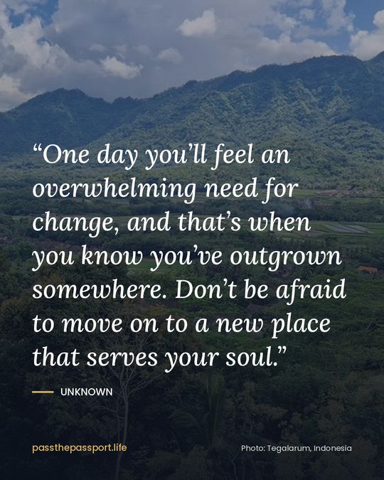 “One day you’ll feel an overwhelming need for change, and that’s when you know you’ve outgrown somewhere. Don’t be afraid to move on to a new place that serves your soul.” — Unknown