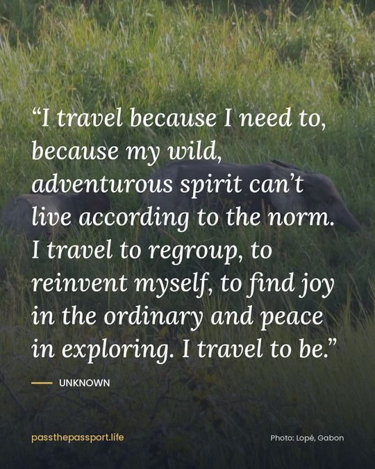 “I travel because I need to, because my wild, adventurous spirit can’t live according to the norm. I travel to regroup, to reinvent myself, to find joy in the ordinary and peace in exploring. I travel to be.” — Unknown