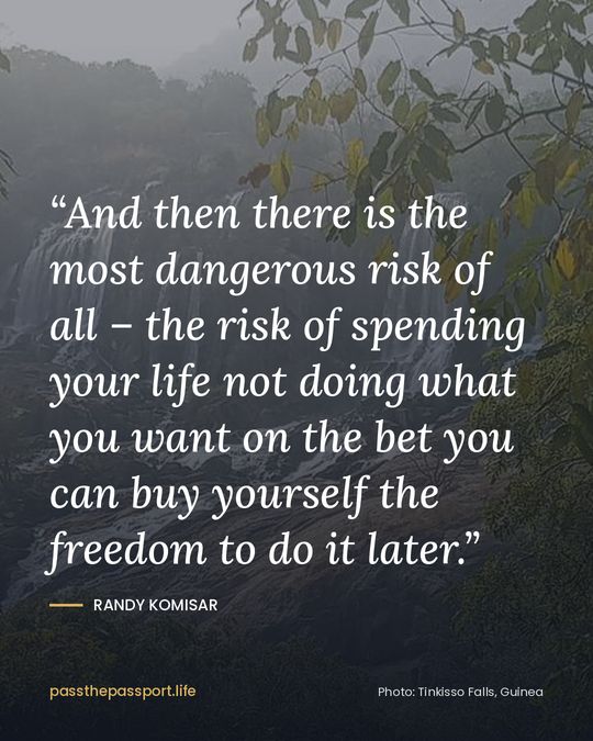 “And then there is the most dangerous risk of all – the risk of spending your life not doing what you want on the bet you can buy yourself the freedom to do it later.” — Randy Komisar